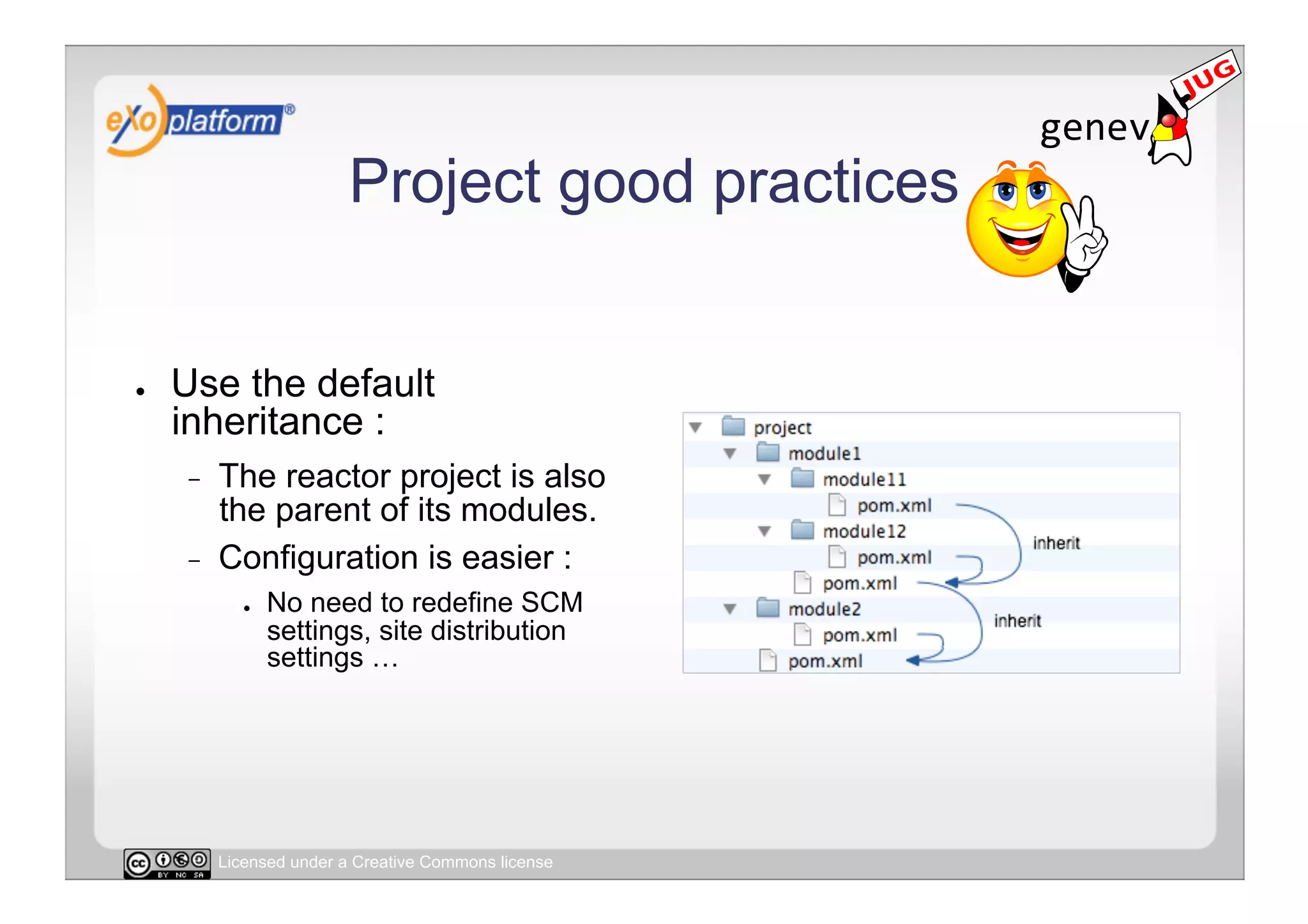 Project good practices


●    Use the default
     inheritance :
     -    The reactor project is also
          the parent of its modules.
     -    Configuration is easier :
             ●    No need to redefine SCM
                  settings, site distribution
                  settings …




          Licensed under a Creative Commons license
 