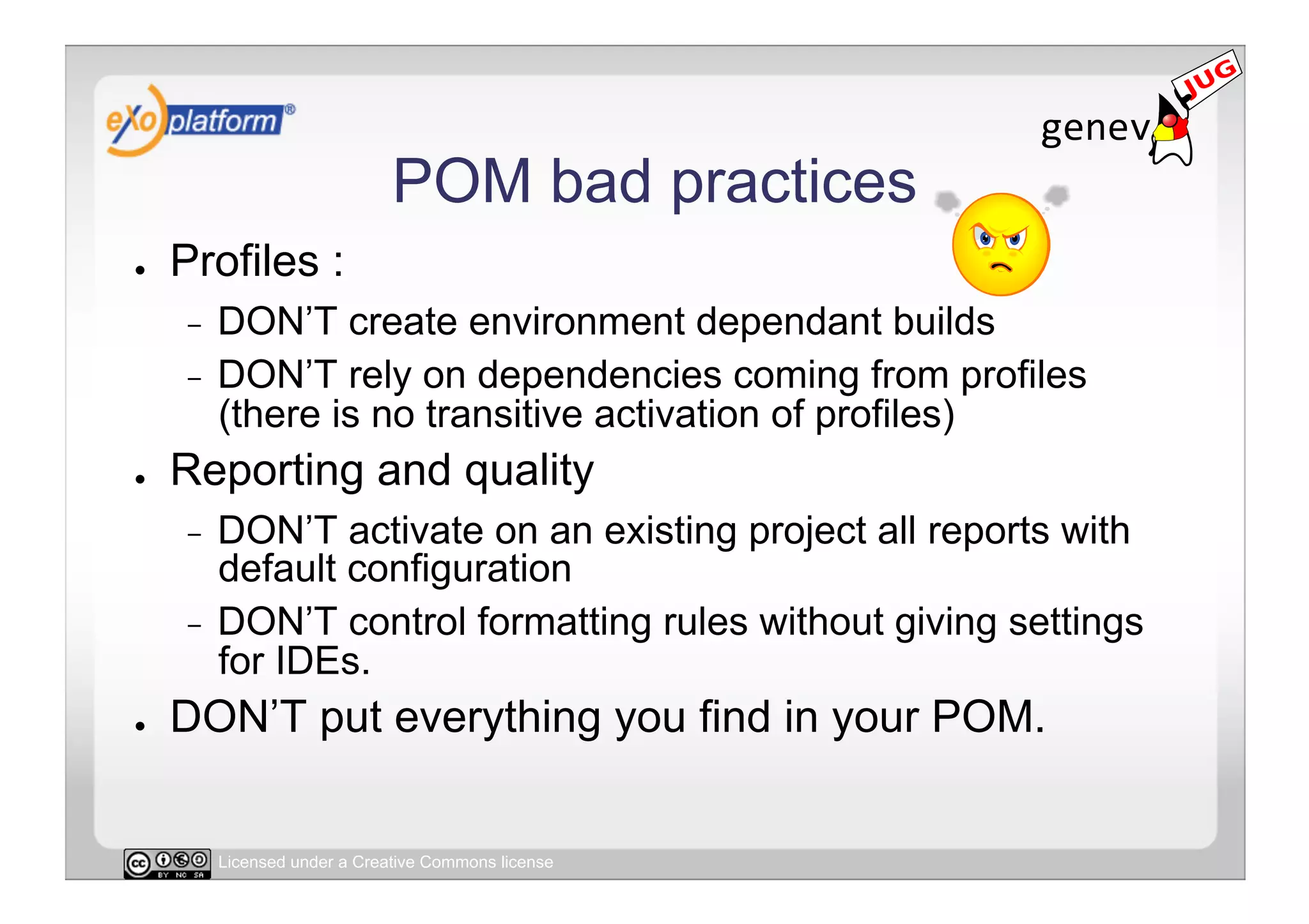 POM bad practices
●    Profiles :
     -  DON’T create environment dependant builds
     -  DON’T rely on dependencies coming from profiles
        (there is no transitive activation of profiles)
●    Reporting and quality
     -  DON’T activate on an existing project all reports with
        default configuration
     -  DON’T control formatting rules without giving settings
        for IDEs.
●    DON’T put everything you find in your POM.


          Licensed under a Creative Commons license
 