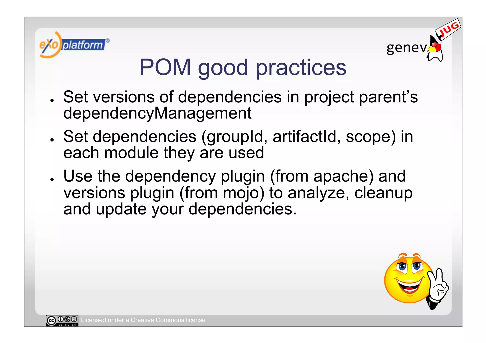 POM good practices
●    Set versions of dependencies in project parent’s
     dependencyManagement
●    Set dependencies (groupId, artifactId, scope) in
     each module they are used
●    Use the dependency plugin (from apache) and
     versions plugin (from mojo) to analyze, cleanup
     and update your dependencies.




       Licensed under a Creative Commons license
 