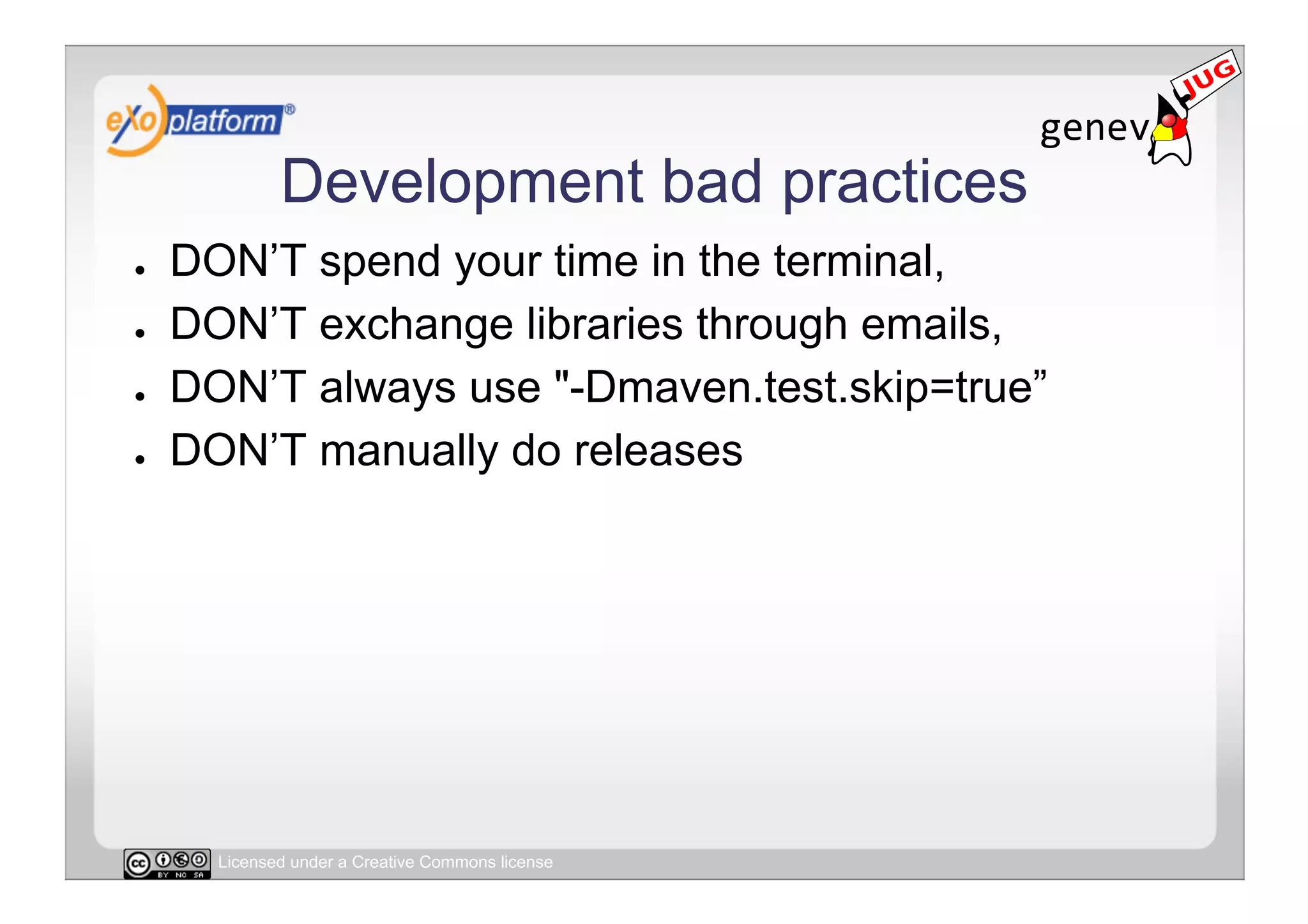 Development bad practices
●    DON’T spend your time in the terminal,
●    DON’T exchange libraries through emails,
●    DON’T always use "-Dmaven.test.skip=true”
●    DON’T manually do releases




       Licensed under a Creative Commons license
 