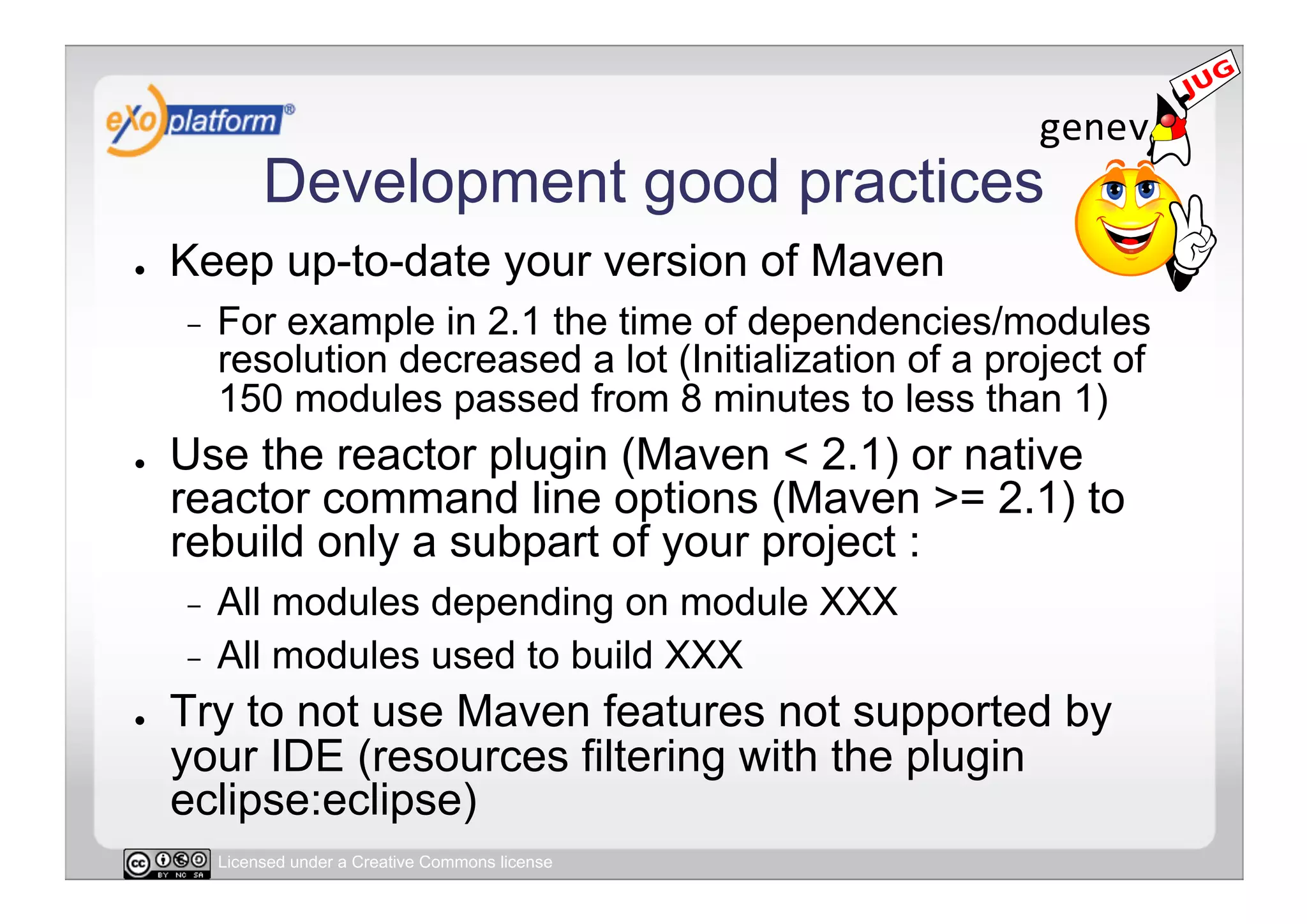 Development good practices
●    Keep up-to-date your version of Maven
     -    For example in 2.1 the time of dependencies/modules
          resolution decreased a lot (Initialization of a project of
          150 modules passed from 8 minutes to less than 1)
●    Use the reactor plugin (Maven < 2.1) or native
     reactor command line options (Maven >= 2.1) to
     rebuild only a subpart of your project :
     -  All modules depending on module XXX
     -  All modules used to build XXX
●    Try to not use Maven features not supported by
     your IDE (resources filtering with the plugin
     eclipse:eclipse)
          Licensed under a Creative Commons license
 