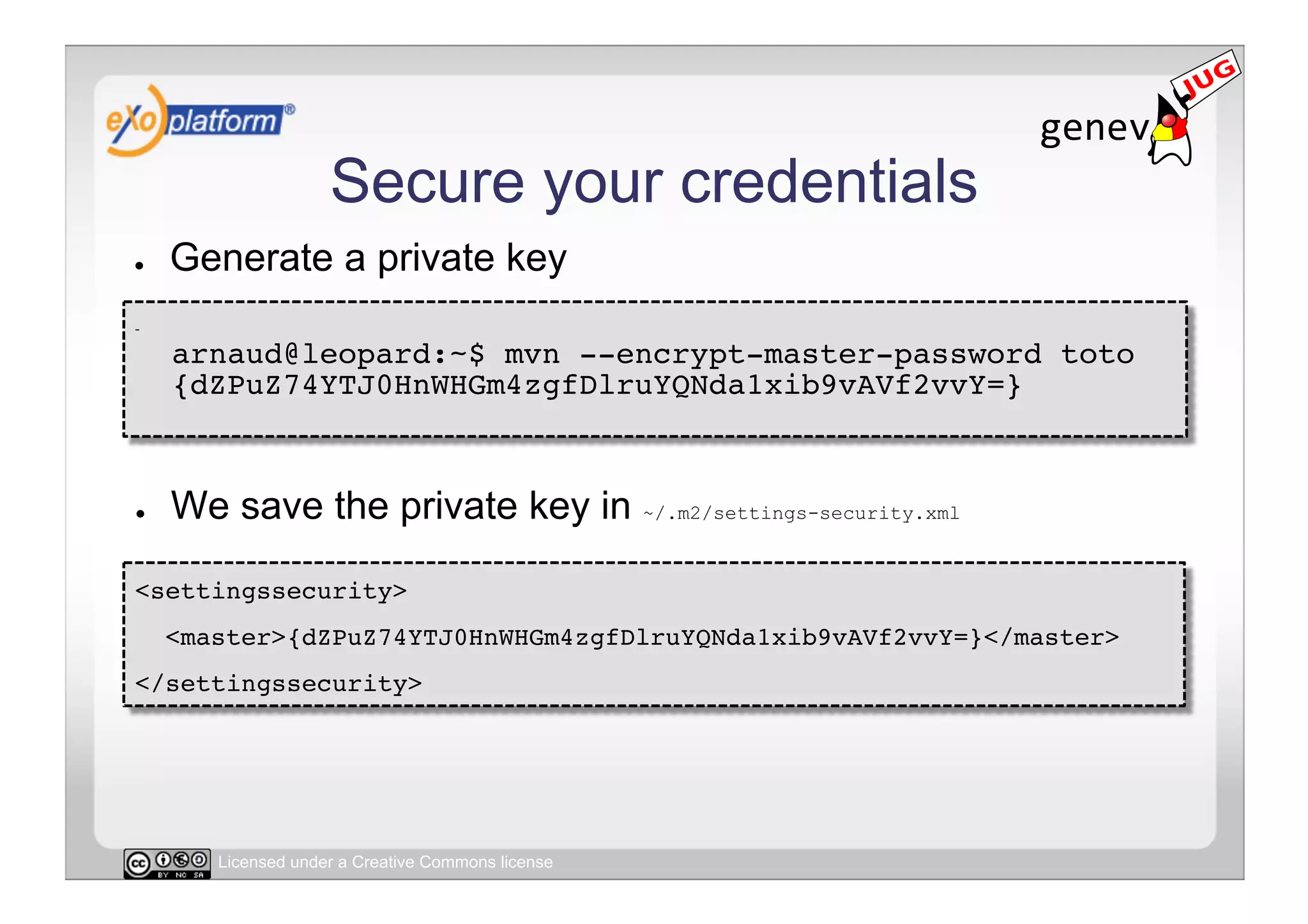 Secure your credentials
●        Generate a private key
-     
         arnaud@leopard:~$ mvn --encrypt-master-password toto 
         {dZPuZ74YTJ0HnWHGm4zgfDlruYQNda1xib9vAVf2vvY=} 



●        We save the private key in ~/.m2/settings-security.xml

<settingssecurity>!
     <master>{dZPuZ74YTJ0HnWHGm4zgfDlruYQNda1xib9vAVf2vvY=}</master>!
</settingssecurity>!




            Licensed under a Creative Commons license
 