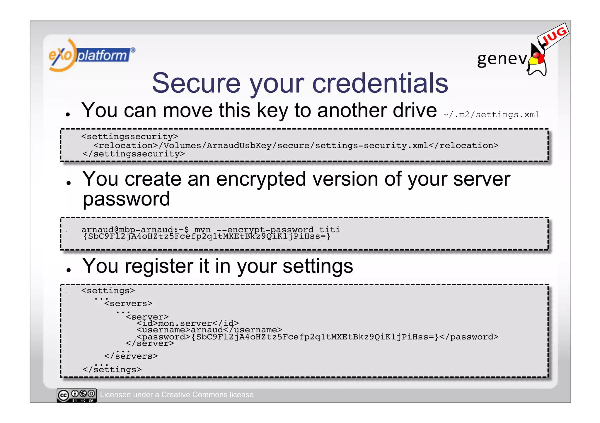 Secure your credentials
●    You can move this key to another drive ~/.m2/settings.xml
-    <settingssecurity> 
       <relocation>/Volumes/ArnaudUsbKey/secure/settings-security.xml</relocation> 
     </settingssecurity>!


●    You create an encrypted version of your server
     password
-    arnaud@mbp-arnaud:~$ mvn --encrypt-password titi
     {SbC9Fl2jA4oHZtz5Fcefp2q1tMXEtBkz9QiKljPiHss=}!


●    You register it in your settings
-    <settings> 
       ... 
         <servers> 
            ... 
              <server> 
                 <id>mon.server</id> 
                 <username>arnaud</username> 
                 <password>{SbC9Fl2jA4oHZtz5Fcefp2q1tMXEtBkz9QiKljPiHss=}</password> 
              </server> 
            ... 
         </servers> 
       ... 
     </settings>!

        Licensed under a Creative Commons license
 
