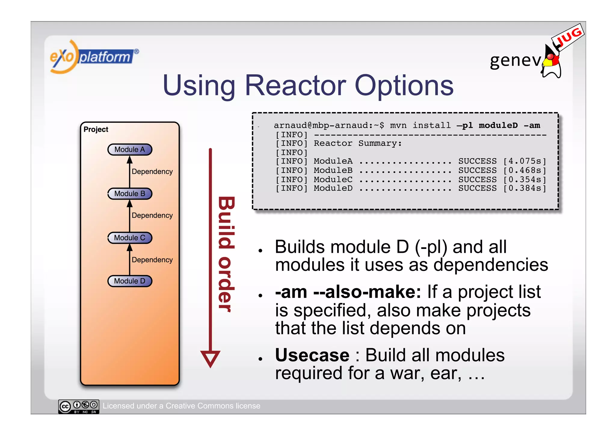 Using Reactor Options
                                        -    arnaud@mbp-arnaud:~$ mvn install –pl moduleD -am 
                                             [INFO] ------------------------------------------ 
                                             [INFO] Reactor Summary: 
                                             [INFO] 
                                             [INFO] ModuleA ................. SUCCESS [4.075s] 
                                             [INFO] ModuleB ................. SUCCESS [0.468s] 
                                             [INFO] ModuleC ................. SUCCESS [0.354s] 
                                             [INFO] ModuleD ................. SUCCESS [0.384s] 




                                        ●    Builds module D (-pl) and all
                                             modules it uses as dependencies
                                        ●    -am --also-make: If a project list
                                             is specified, also make projects
                                             that the list depends on
                                        ●    Usecase : Build all modules
                                             required for a war, ear, …
Licensed under a Creative Commons license
 