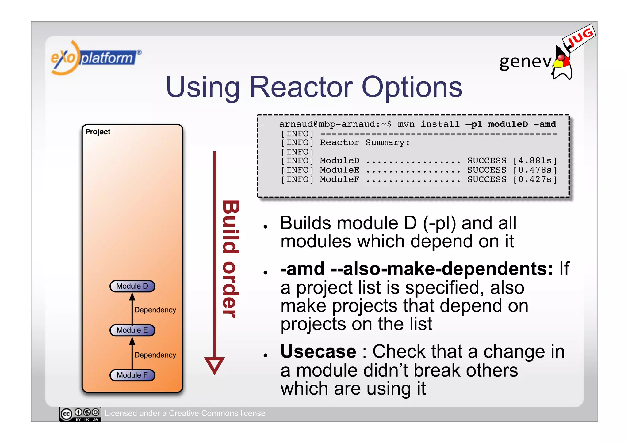 Using Reactor Options
                                        -    arnaud@mbp-arnaud:~$ mvn install –pl moduleD -amd 
                                             [INFO] ------------------------------------------ 
                                             [INFO] Reactor Summary: 
                                             [INFO] 
                                             [INFO] ModuleD ................. SUCCESS [4.881s] 
                                             [INFO] ModuleE ................. SUCCESS [0.478s] 
                                             [INFO] ModuleF ................. SUCCESS [0.427s] 




                                        ●    Builds module D (-pl) and all
                                             modules which depend on it
                                        ●    -amd --also-make-dependents: If
                                             a project list is specified, also
                                             make projects that depend on
                                             projects on the list
                                        ●    Usecase : Check that a change in
                                             a module didn’t break others
                                             which are using it
Licensed under a Creative Commons license
 