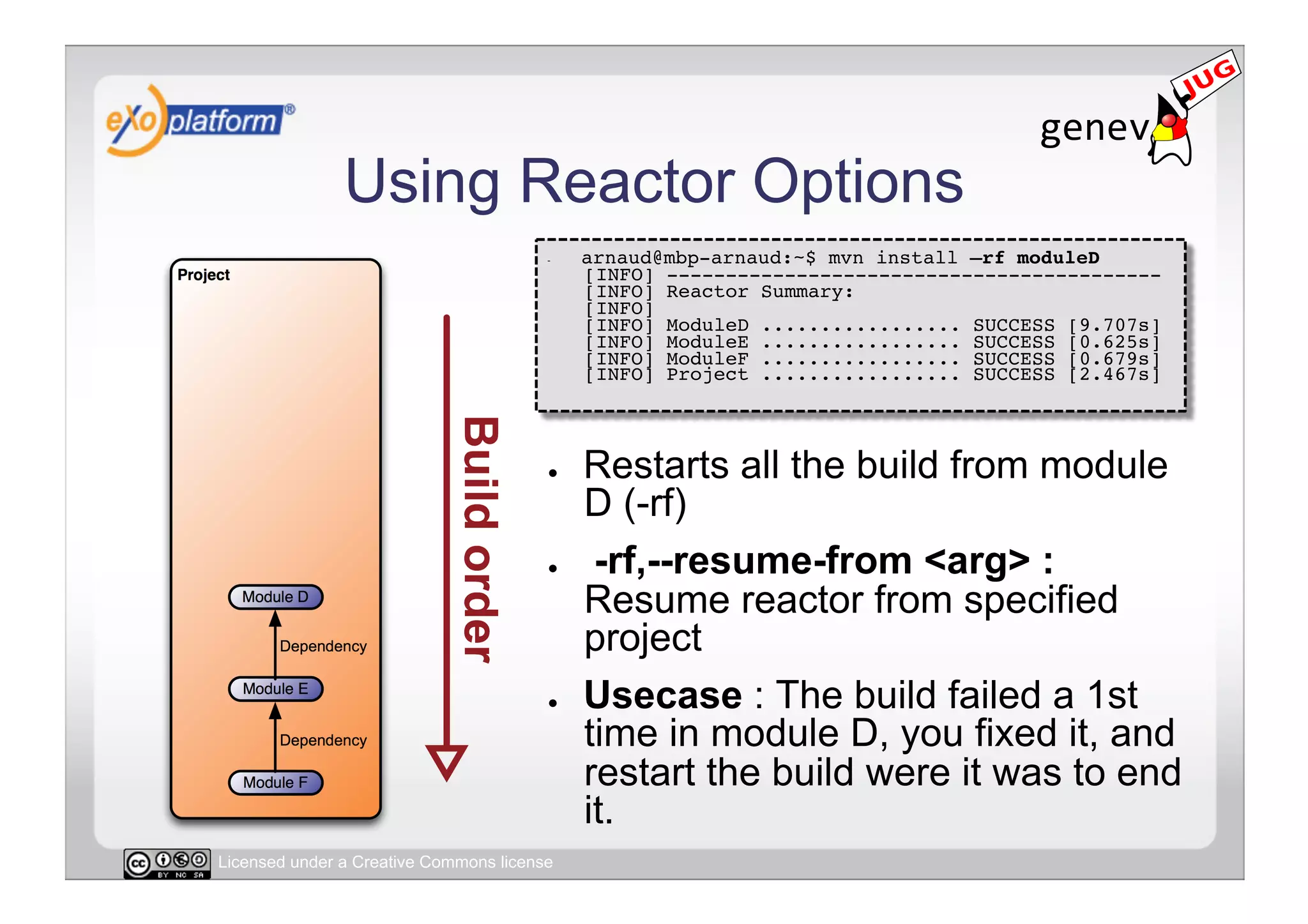 Using Reactor Options
                                        -    arnaud@mbp-arnaud:~$ mvn install –rf moduleD 
                                             [INFO] ------------------------------------------ 
                                             [INFO] Reactor Summary: 
                                             [INFO] 
                                             [INFO] ModuleD ................. SUCCESS [9.707s] 
                                             [INFO] ModuleE ................. SUCCESS [0.625s] 
                                             [INFO] ModuleF ................. SUCCESS [0.679s]
                                             [INFO] Project ................. SUCCESS [2.467s] 




                                        ●    Restarts all the build from module
                                             D (-rf)
                                        ●     -rf,--resume-from <arg> :
                                             Resume reactor from specified
                                             project
                                        ●    Usecase : The build failed a 1st
                                             time in module D, you fixed it, and
                                             restart the build were it was to end
                                             it.
Licensed under a Creative Commons license
 