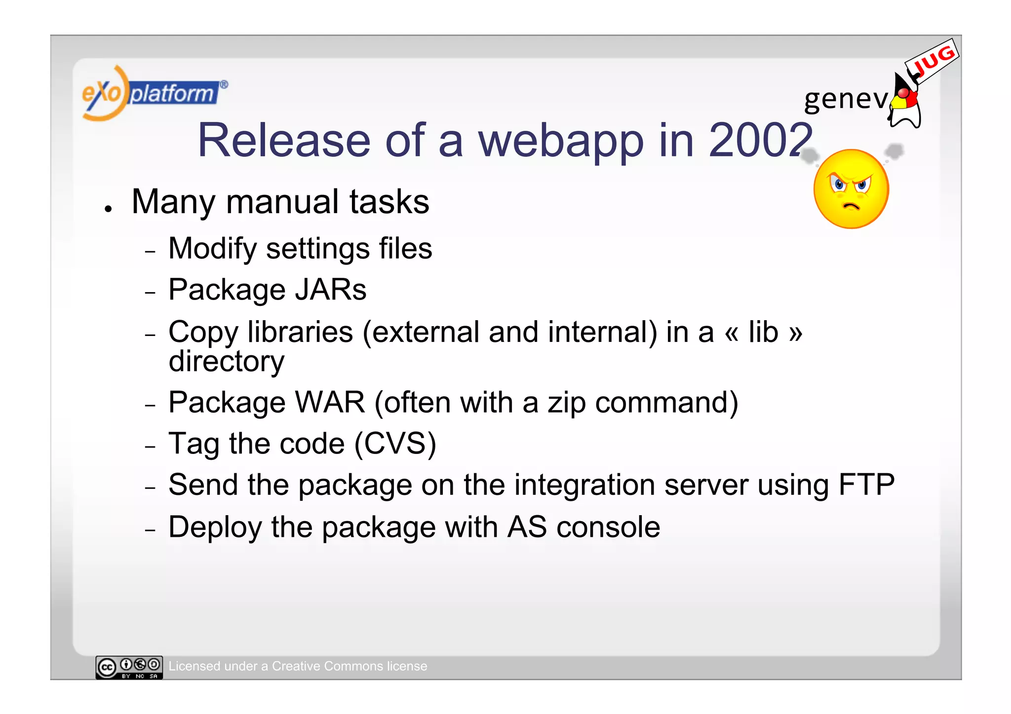 Release of a webapp in 2002
●    Many manual tasks
     -  Modify settings files
     -  Package JARs
     -  Copy libraries (external and internal) in a « lib »
        directory
     -  Package WAR (often with a zip command)
     -  Tag the code (CVS)
     -  Send the package on the integration server using FTP
     -  Deploy the package with AS console




          Licensed under a Creative Commons license
 