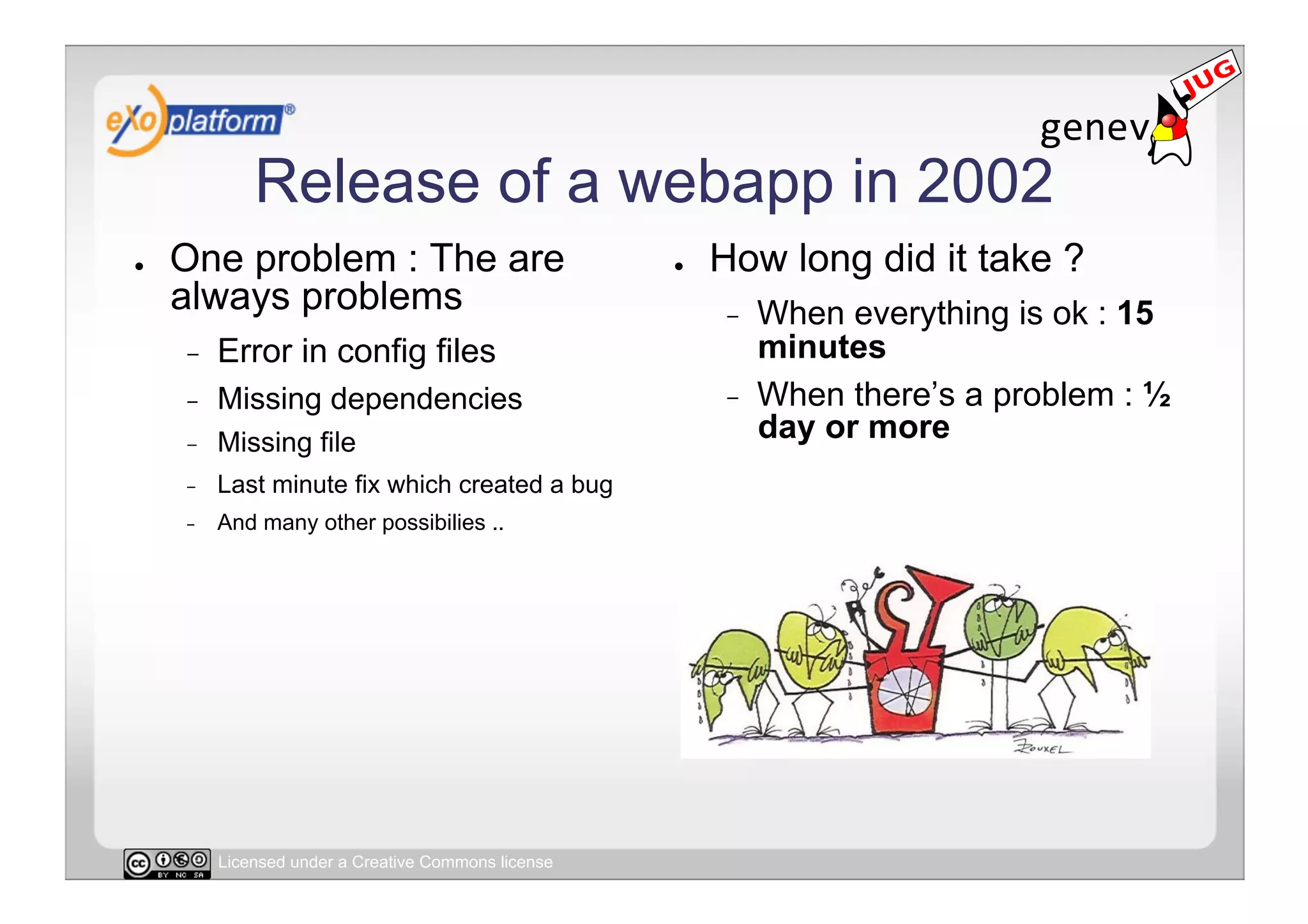 Release of a webapp in 2002
●    One problem : The are                            ●    How long did it take ?
     always problems                                       -    When everything is ok : 15
     -    Error in config files                                 minutes
     -    Missing dependencies                             -    When there’s a problem : ½
     -    Missing file                                          day or more
     -    Last minute fix which created a bug
     -    And many other possibilies ..




          Licensed under a Creative Commons license
 
