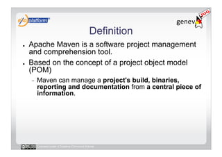 Definition
●    Apache Maven is a software project management
     and comprehension tool.
●    Based on the concept of a project object model
     (POM)
     -    Maven can manage a project's build, binaries,
          reporting and documentation from a central piece of
          information.




          Licensed under a Creative Commons license
 