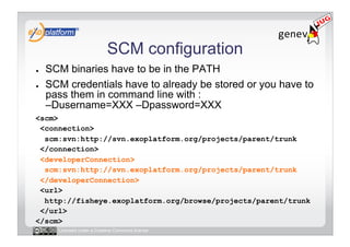 SCM configuration
●    SCM binaries have to be in the PATH
●    SCM credentials have to already be stored or you have to
     pass them in command line with :
     –Dusername=XXX –Dpassword=XXX
<scm>
 <connection>
  scm:svn:http://svn.exoplatform.org/projects/parent/trunk
 </connection>
 <developerConnection>
  scm:svn:http://svn.exoplatform.org/projects/parent/trunk
 </developerConnection>
 <url>
  http://fisheye.exoplatform.org/browse/projects/parent/trunk
 </url>
</scm>
       Licensed under a Creative Commons license
 