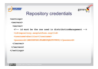 Repository credentials
<settings>
 <servers>
  <server>
   <!–- id must be the one used in distributionManagement -->
   <id>repository.exoplatform.org</id>
   <username>aheritier</username>
   <password>{ABCDEFGHIJKLMNOPQRSTUVWYZ}</password>
  </server>
 </servers>
</settings>




     Licensed under a Creative Commons license
 