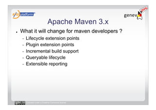 Apache Maven 3.x
●    What it will change for maven developers ?
     -  Lifecycle extension points
     -  Plugin extension points
     -  Incremental build support
     -  Queryable lifecycle
     -  Extensible reporting




          Licensed under a Creative Commons license
 