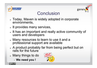 Conclusion
●    Today, Maven is widely adopted in corporate
     environments,
●    It provides many services,
●    It has an important and really active community of
     users and developers
●    Many resources to learn to use it and a
     professional support are available
●    A product probably far from being perfect but on
     rails for the future
●    Many things to do
     -    We need you !
          Licensed under a Creative Commons license
 