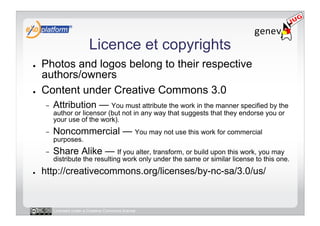 Licence et copyrights
●    Photos and logos belong to their respective
     authors/owners
●    Content under Creative Commons 3.0
     -    Attribution — You must attribute the work in the manner specified by the
          author or licensor (but not in any way that suggests that they endorse you or
          your use of the work).
     -    Noncommercial — You may not use this work for commercial
          purposes.
     -    Share Alike — If you alter, transform, or build upon this work, you may
          distribute the resulting work only under the same or similar license to this one.
●    http://creativecommons.org/licenses/by-nc-sa/3.0/us/


          Licensed under a Creative Commons license
 