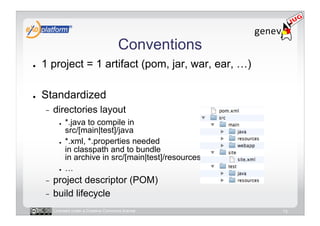 Conventions
●    1 project = 1 artifact (pom, jar, war, ear, …)

●    Standardized
     -    directories layout
            ●    *.java to compile in
                 src/[main|test]/java
            ●    *.xml, *.properties needed
                 in classpath and to bundle
                 in archive in src/[main|test]/resources
            ●    …
     -  project descriptor (POM)
     -  build lifecycle

          Licensed under a Creative Commons license        13
 
