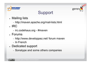 Support
●    Mailing lists
     -    http://maven.apache.org/mail-lists.html
●    IRC
     -    irc.codehaus.org - #maven
●    Forums
     -  http://www.developpez.net/ forum maven
     -  In French
●    Dedicated support
     -    Sonatype and some others companies


          Licensed under a Creative Commons license
 