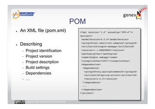 POM
●    An XML file (pom.xml)                             <?xml version="1.0" encoding="UTF-8"?>!
                                                       <project>!
                                                        <modelVersion>4.0.0</modelVersion>!

●    Describing                                         <groupId>net.aheritier.samples</groupId>!
                                                        <artifactId>simple-webapp</artifactId>!

     -    Project identification                        <version>1.1-SNAPSHOT</version>!
                                                        <packaging>war</packaging>!
     -    Project version                               <name>Simple webapp</name>!

     -    Project description                           <inceptionYear>2007</inceptionYear>!
                                                        <dependencies>!
     -    Build settings                                 <dependency>!
                                                          <groupId>org.springframework</groupId>!
     -    Dependencies                                    <artifactId>spring-struts</artifactId>!
     -    …                                               <version>2.0.2</version>!
                                                         </dependency>!
                                                         ...!
                                                        </dependencies>!
                                                       </project>!


          Licensed under a Creative Commons license
 