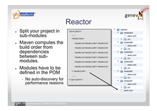 Reactor
●    Split your project in                            <project>!

     sub-modules                                        ...!
                                                        <modules>!

●    Maven computes the                                   <module>moduleA</module>!

     build order from                                     <module>moduleB</module>!

     dependencies                                         <module>moduleC</module>!
     between sub-                                         <module>moduleD</module>!
     modules.                                             <module>moduleE</module> !

●    Modules have to be                                   <module>moduleF</module>!

     defined in the POM                                 </modules>!
                                                        ...!
     -    No auto-discovery for                       </project>!
          performance reasons



          Licensed under a Creative Commons license
 