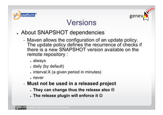 Versions
●    About SNAPSHOT dependencies
     -    Maven allows the configuration of an update policy.
          The update policy defines the recurrence of checks if
          there is a new SNAPSHOT version available on the
          remote repository :
            ●    always
            ●    daily (by default)
            ●    interval:X (a given period in minutes)
            ●    never
     -    Must not be used in a released project
            ●    They can change thus the release also 
            ●    The release plugin will enforce it 

          Licensed under a Creative Commons license
 