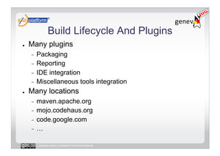 Build Lifecycle And Plugins
●    Many plugins
     -  Packaging
     -  Reporting
     -  IDE integration
     -  Miscellaneous tools integration
●    Many locations
     -  maven.apache.org
     -  mojo.codehaus.org
     -  code.google.com
     -  …


          Licensed under a Creative Commons license
 