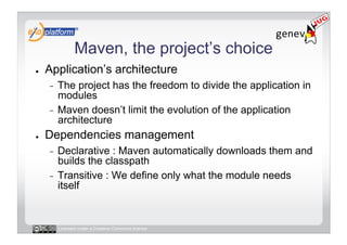 Maven, the project’s choice
●    Application’s architecture
     -  The project has the freedom to divide the application in
        modules
     -  Maven doesn’t limit the evolution of the application
        architecture
●    Dependencies management
     -  Declarative : Maven automatically downloads them and
        builds the classpath
     -  Transitive : We define only what the module needs
        itself


          Licensed under a Creative Commons license
 