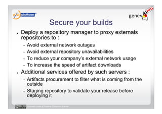 Secure your builds
●    Deploy a repository manager to proxy externals
     repositories to :
     -  Avoid external network outages
     -  Avoid external repository unavailabilities
     -  To reduce your company’s external network usage
     -  To increase the speed of artifact downloads
●    Additional services offered by such servers :
     -  Artifacts procurement to filter what is coming from the
        outside
     -  Staging repository to validate your release before
        deploying it

          Licensed under a Creative Commons license
 