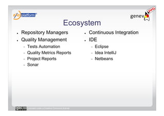 Ecosystem
●    Repository Managers                              ●    Continuous Integration
●    Quality Management                               ●    IDE
     -    Tests Automation                                 -    Eclipse
     -    Quality Metrics Reports                          -    Idea IntelliJ
     -    Project Reports                                  -    Netbeans
     -    Sonar




          Licensed under a Creative Commons license
 