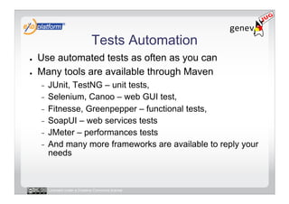 Tests Automation
●    Use automated tests as often as you can
●    Many tools are available through Maven
     -  JUnit, TestNG – unit tests,
     -  Selenium, Canoo – web GUI test,
     -  Fitnesse, Greenpepper – functional tests,
     -  SoapUI – web services tests
     -  JMeter – performances tests
     -  And many more frameworks are available to reply your
        needs



          Licensed under a Creative Commons license
 