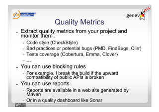 Quality Metrics
●    Extract quality metrics from your project and
     monitor them :
     -  Code style (CheckStyle)
     -  Bad practices or potential bugs (PMD, FindBugs, Clirr)
     -  Tests coverage (Cobertura, Emma, Clover)
     -  …
●    You can use blocking rules
     -    For example, I break the build if the upward
          compatibility of public APIs is broken
●    You can use reports
     -  Reports are available in a web site generated by
        Maven
     -  Or in a quality dashboard like Sonar
          Licensed under a Creative Commons license
 