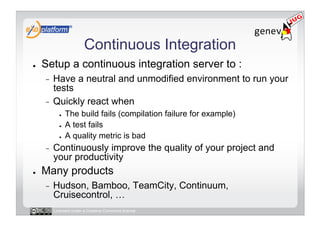 Continuous Integration
●    Setup a continuous integration server to :
     -  Have a neutral and unmodified environment to run your
        tests
     -  Quickly react when
            ●    The build fails (compilation failure for example)
            ●    A test fails
            ●    A quality metric is bad
     -    Continuously improve the quality of your project and
          your productivity
●    Many products
     -    Hudson, Bamboo, TeamCity, Continuum,
          Cruisecontrol, …
          Licensed under a Creative Commons license
 