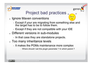 Project bad practices
●    Ignore Maven conventions
     -  Except if your are migrating from something else and
        the target has to be to follow them.
     -  Except if they are not compatible with your IDE
●    Different versions in sub-modules
     -    In that case they are standalone projects.
●    Too many inheritance levels
     -    It makes the POMs maintenance more complex
                  -    Where should I set this plugin parameter ? In which parent ?




          Licensed under a Creative Commons license
 