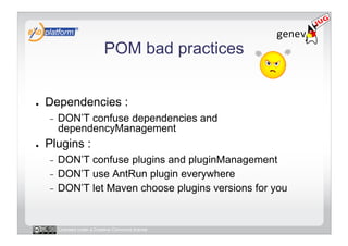 POM bad practices


●    Dependencies :
     -    DON’T confuse dependencies and
          dependencyManagement
●    Plugins :
     -  DON’T confuse plugins and pluginManagement
     -  DON’T use AntRun plugin everywhere
     -  DON’T let Maven choose plugins versions for you




          Licensed under a Creative Commons license
 