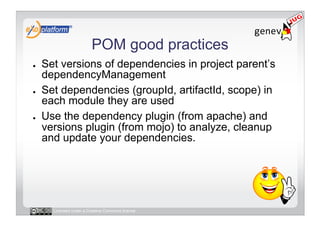 POM good practices
●    Set versions of dependencies in project parent’s
     dependencyManagement
●    Set dependencies (groupId, artifactId, scope) in
     each module they are used
●    Use the dependency plugin (from apache) and
     versions plugin (from mojo) to analyze, cleanup
     and update your dependencies.




       Licensed under a Creative Commons license
 