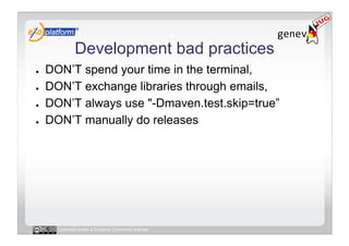 Development bad practices
●    DON’T spend your time in the terminal,
●    DON’T exchange libraries through emails,
●    DON’T always use "-Dmaven.test.skip=true”
●    DON’T manually do releases




       Licensed under a Creative Commons license
 