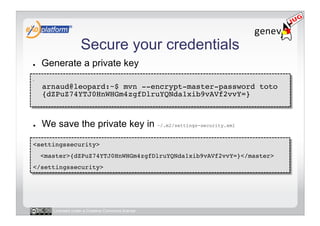 Secure your credentials
●        Generate a private key
-     
         arnaud@leopard:~$ mvn --encrypt-master-password toto 
         {dZPuZ74YTJ0HnWHGm4zgfDlruYQNda1xib9vAVf2vvY=} 



●        We save the private key in ~/.m2/settings-security.xml

<settingssecurity>!
     <master>{dZPuZ74YTJ0HnWHGm4zgfDlruYQNda1xib9vAVf2vvY=}</master>!
</settingssecurity>!




            Licensed under a Creative Commons license
 