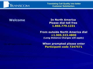In North America  Please dial toll free  1.866.779.1231 From outside North America dial +1.905.323.4800 (Long Distance Charges will apply) When prompted please enter  Participant code 7247571 Welcome We will begin in a few minutes Translating Call Quality into better Customer Satisfaction.  