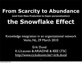 From Scarcity to Abundance
                       (and from Mass Production to Hyper-personalization)


             the Snowflake Effect

         Knowledge integration in an organizational network
                     Venlo, NL, 29 March 2010

                                     Erik Duval
                         K.U.Leuven & ARIADNE & IEEE LTSC
                         http://www.cs.kuleuven.be/~erik.duval
                                                1
Monday 29 March 2010
 