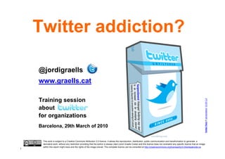 Twitter addiction?

    @jordigraells
    www.graells.cat

    Training session




                                                                                                                                                                                        Twitter Pack © carrotcreative. CC BY 2.0
    about
    for organizations
    Barcelona, 29th March of 2010


     This work is subject to a Creative Commons Attribution 3.0 licence. It allows the reproduction, distribution, public communication and transformation to generate a
     derivative work, without any restriction providing that the author is always cited (Jordi Graells Costa) and this licence does not contradict any specific licence that an image
     within this report might have and the rights of the image prevail. The complete licence can be consulted at http://creativecommons.org/licenses/by/3.0/es/legalcode.ca.
1
 