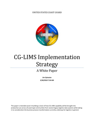 UNITED STATES COAST GUARD 




                                                                               
                
    CG‐LIMS Implementation 
           Strategy 
                                     A White Paper 
                                                     
                                              Jim Sylvester 
                                          3/30/2010 7:36 AM 
                        SYLVESTER.                      Digitally signed by SYLVESTER.JAMES.
                                                        MJ.1045298317
                                                        DN: c=US, o=U.S. Government, ou=DoD,
                        JAMES.                          ou=PKI, ou=USCG, cn=SYLVESTER.JAMES.
                                                        MJ.1045298317

                        MJ.1045298317                   Reason: I am the author of this document
                                                        Date: 2010.03.30 07:37:36 -04'00'




This paper is intended assist in building a vision of how CG‐LIMS capability will be brought into 
productive use across all asset type communities from several legacy logistics data systems while taking 
in to consideration the business process transformation currently underway for logistics in general. 
 