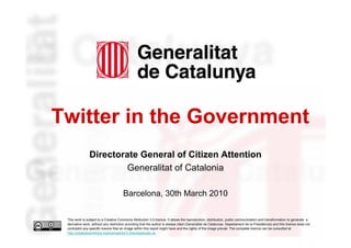 Twitter in the Government
                    Directorate General of Citizen Attention
                             Generalitat of Catalonia

                                           Barcelona, 30th March 2010

     This work is subject to a Creative Commons Attribution 3.0 licence. It allows the reproduction, distribution, public communication and transformation to generate a
     derivative work, without any restriction providing that the author is always cited (Generalitat de Catalunya. Departament de la Presidència) and this licence does not
     contradict any specific licence that an image within this report might have and the rights of the image prevail. The complete licence can be consulted at
1    http://creativecommons.org/licenses/by/3.0/es/legalcode.ca.
 