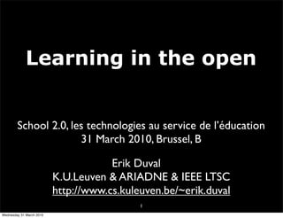 Learning in the open


        School 2.0, les technologies au service de l’éducation
                      31 March 2010, Brussel, B

                                      Erik Duval
                          K.U.Leuven & ARIADNE & IEEE LTSC
                          http://www.cs.kuleuven.be/~erik.duval
                                            1
Wednesday 31 March 2010
 