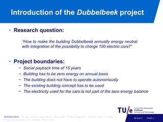 Introduction of the DubbelbeekprojectResearch question:Project boundaries:Social payback time of 15 yearsBuilding has to be zero energy on annual basisThe building does not have to operate autonomouslyThe existing building concept has to be usedThe electricity used for the cars is not part of the zero energy balance PAGE 326-3-2011“How to make the building Dubbelbeek annually energy neutral with integration of the possibility to charge 100 electric cars?”Introduction – Recap interim presentation – Demands – Trias Energetica – Electric cars – Concept – Financial feasibiliy – Conclusion - Discussion