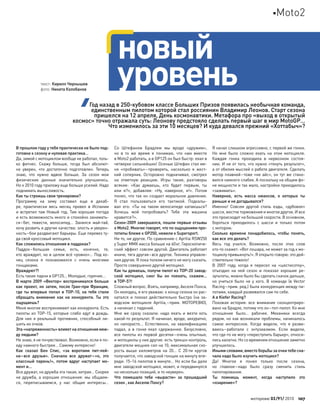 В прошлом году у тебя практически не было под-
готовки к сезону и нулевая практика…
Да, зимой с мотоциклом вообще не работал, толь-
ко фитнес. Скажу больше, тогда был абсолют-
но уверен, что  достаточно подготовлен. Теперь
знаю, что  нужно вдвое больше. За  сезон мои
физические данные значительно улучшились.
Но к 2010 году приложу еще больше усилий. Надо
поднимать выносливость.
Как ты строишь свои тренировки?
Программу на  зиму составил еще  в  декаб-
ре, практически весь месяц провел в  Испании
и встретил там Новый год. Там хорошая погода
и есть возможность много и спокойно занимать-
ся–бег, тяжести, велосипед… Занялся май-тай,
хочу развить и другие качества: злость и уверен-
ность–бои раздвигают барьеры. Еще перевез ту-
да свой кроссовый мотоцикл.
Как сложились отношения в паддоках?
Паддок–большая семья, есть, конечно, те,
кто враждует, но в целом всё «ровно»… Под ко-
нец сезона я  познакомился с  очень многими
гонщиками.
Враждуют?!
Есть такие парни в GP125… Молодые, горячие…
В марте 2009 «Вектор» воспринимался больше
как проект, но затем, после Гран-при Франции,
где ты впервые попал в TOP-10, на тебя стали
обращать внимание как  на  конкурента. Ты это
ощущаешь?
Меня многие воспринимают как конкурента. Есть
пилоты из TOP-15, которые слабо едут в дождь.
Для  них я  реальный противник, способный ли-
шить их очков.
Эта «напряженность» влияет на отношения меж-
ду людьми?
Не знаю, я не почувствовал. Возможно, если я по-
еду намного быстрее… Самому интересно!
Как  сказал Бен Спис, «за  воротами пит-лей-
на–все друзья». Сначала все дружат–«о, это
классный парень!», потом вдруг наступает мо-
мент и…
Все дружат, но дружба эта такая, хитрая… Скорее
не дружба, а хорошие отношения: мы общаем-
ся, переписываемся, у  нас общие интересы…
Со  Штефаном Брадлем мы вроде «дружим»,
но  в  то  же время я  понимаю, что  нам вместе
в Moto2 работать, а в GP125 он был быстр: ехал в
четверке сильнейших! Осенью Штефан стал ме-
ня «пробивать»–проверять, насколько я  жест-
кий соперник. Осторожно подначивал, смотрел
на  ответную реакцию. Игры такие, разговоры
всякие: «Как  думаешь, кто  будет первым, ты
или  я?», добавляя: «Ну, наверное, я!». Потом
понял, что так он создает моральное давление.
Я  стал пользоваться его тактикой. Подкалы-
вал его: «Ты на  таком велосипеде катаешься?
Хочешь мой попробовать? Тебе эта машина
нравится?».
Сезон-2009 завершился, пошли первые отзывы
о Moto2. Многие говорят, что по ощущениям про-
тотипы ближе к GP250, нежели к Supersport.
Ни то, ни другое. По сравнению с Aprilia RSW250
у Super MMX масса больше на 60кг. Гироскопиче-
ский эффект совсем другой. Двигатель работает
иначе, тяга другая–все другое. Техника управле-
ния другая. Я пока толком ничего не могу сказать.
Просто совершенно другой мотоцикл.
Как ты думаешь, получи пилот из TOP-20 завод-
ской мотоцикл, смог  бы он поехать, скажем…
в TOP-5?!
Сложный вопрос. Взять, например, Акселя Понса.
Он молодец, я его уважаю: к концу сезона он рас-
катался и  поехал действительно быстро (на  за-
водском мотоцикле Aprilia,–прим. МОТОРЕВЮ),
а начинал с падений.
Мне  же сразу сказали: надо ехать и  везти хоть
какой-то результат. Я начинал, вроде, аккуратно,
но  напористо… Естественно, на  квалификациях
падал, а  в  гонке ехал сдержаннее. Безусловно,
все пилоты из первой десятки–очень опытные,
и мотоциклы у них другие: есть трекшн-контроль,
двигатели мощнее сил на 10, максимальная ско-
рость выше километров на  20… С  20-ти кругов
получается, что заводской гонщик на минуту впе-
реди: 15–16 пилотов в минуте… Но если бы дали
мне заводской мотоцикл, может, и передвинулся
на несколько позиций, и то неуверен.
Что  помешало тебе «вырасти» за  прошедший
сезон , как Акселю Понсу?
Я начал слишком агрессивно, с первой же гонки.
Но  мне было сложно ехать на  этом мотоцикле.
Каждая гонка проходила в  нервозном состоя-
нии. И не от того, что нужно «тянуть результат»,
а от обилия мыслей о работе двигателя. Сделать
мотор плавней–тоже «не айс», он тут же стано-
вился намного слабее. А поскольку на общем фо-
не мощности и так мало, настройки приходилось
«зажимать».
Наверное, есть масса нюансов, о  которых ты
раньше и не догадывался?
Именно! Совсем другой стиль езды, «дубовое»
шасси, жестче торможения и многое другое. И все
это происходит на большой скорости. В основном,
бороться приходилось с  шасси и  только потом
с мотором.
Сколько времени понадобилось, чтобы понять,
как все это делать?
Весь год учился. Возможно, после этих слов
кто-то скажет: «Вот лошара, не может за год к мо-
тоциклу привыкнуть!». Я открыто говорю: это дей-
ствительно тяжело!
В  2007  году, когда я  пересел на  «шестисотку»,
отъездил на  ней сезон и  показал хорошие ре-
зультаты, можно было бы сделать скачок дальше,
но  учиться было не  у  кого. В  команде (в  Vector
Racing–прим. ред.) была конкуренция между пи-
лотами, каждый развивался сам по себе.
А в Kiefer Racing?
Похожая история: все внимание сконцентриро-
вано на Брадле, потому что он–топ-пилот. Ко мне
отношение было… рабочее. Механики всегда
рядом, но как возникали проблемы, начиналось
самое интересное. Когда видели, что  я  разви-
ваюсь–работали с  энтузиазмом. Если видели,
что где-то не могу «переступить барьер», относи-
лись халатно. Но со временем отношение заметно
улучшилось.
Иными словами, вместо борьбы за очки тебе сна-
чала надо было изучить мотоцикл?
Да! Многое я  понял только после сезона,
но  главное–надо было сразу сменить стиль
пилотирования.
Ты помнишь момент, когда наступило это
«озарение»?
новый
уровеньтекст: Кирилл Чернышев
фото: Никита Колобанов
Год назад в 250-кубовом классе Больших Призов появилась необычная команда,
единственным пилотом которой стал россиянин Владимир Леонов. Старт сезона
пришелся на 12 апреля, День космонавтики. Метафора про «выход в открытый
космос» точно отражала суть: Леонову предстояло сделать первый шаг в мир MotoGP…
Что изменилось за эти 10 месяцев? И куда девался прежний «Хоттабыч»?
моторевю 03/91/ 2010 107
Moto2
 