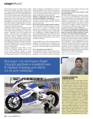 Очень хорошо помню. Но  чтобы понять, почему
именно в этот момент, надо зайти с самого нача-
ла–с первых тестов. Команда была воодушевлена
моимипервымишагами–тестыпрошлиидеально!
Но этои былаглавнаяошибка,причеммоя:только
потом понял, почему их пыл угас через некоторое
время. Пока я ехал на своих данных, как мог бы
пилотировать «шестисотку», был результат, и все
были довольны. Но потом, когда нужно было сде-
лать рывок и перейти на другой уровень, я не смог.
Лишь после всех падений и травмы в Германии
я полностью поменял стиль езды.
«Озарение» пришло в Брно. Я вернулся в строй
через неделю после операции. Полностью поме-
нял посадку, позицию на мотоцикле, и после этого
процесс… сдвинулся! Если бы я изначально так
сделал… «Как надо» ехать и «как удобно»–раз-
ные вещи, когда ты начинаешь ехать быстрее,
понимаешь: можешь загрузить мотоцикл пра-
вильно, а потом и на большей скорости становит-
ся комфортно. Ощущения, словно на мини-байке!
После Валенсии я приехал в Москву и прокатил-
ся на YZF-R6. Вдруг понял, что от этого мотоцикла
полностью отвык! Какой-то слишком уж послуш-
ный, не сопротивляется.
Однажды перекатывал Aprilia RSW из  бокса
в  бокс–этот мотоцикл вообще ничего не  ве-
сит–его можно запросто поднять на  руки!
Но при этом он едет только туда, куда хочет сам:
отпустишь раньше тормоз–он в кусты. Внутрь по-
ворота он вообще не заваливается–в гонке это
выезд за пределы трассы. Чуть не успел внача-
ле наклонить–все, он едет прямо. И столько сил
на все это тратишь! Просто нужна скорость дви-
жения, нужно делать все быстро, резко.
Поэтому и  Симончелли вел себя так «резко»
в Имоле на Супербайке–по привычке?
Ну, да! Как сказал один пилот из GP250, мотоцик-
лу нужно постоянно «давать под зад», иначе он
«даст под зад» тебе.
В этом году у тебя опять будет новый мотоцикл?
Да, но я постараюсь сначала узнать его–не гнать-
ся за  кем-то, а  понять и  опробовать шасси,
изучить, как оно работает и что с ним можно сде-
лать. Все ждут, что мотоцикл будет гораздо удоб-
нее и комфортнее, в первую очередь для меня.
Но не для команды: данных по моторам, раме нет
вообще никаких! Многое зависит от того, каким
мотоцикл получился изначально, а затем–как его
настроили в команде.
26 апреля 2009 года, на Гран-при Японии Леонов
заработал свои первые очки в  чемпионате ми-
ра. Это был не просто прорыв, но и грандиозный
праздник: в тот день Володе исполнилось 22 года.
Что ты чувствовал тогда, в Мотеги?
Таких нереальных чувств у меня никогда не бы-
ло. Конечно, был восторг: первое очко в  день
рождения–очень приятно! Но мне так тяжело да-
лась гонка, что я только к вечеру «отошел», когда
праздновали день рождения.
Ну, а потом был Le Mans, после которого о тебе
многие заговорили…
В Ле Мане очень понравилась сама трасса. Прав-
да, я не успел к ней прикататься, и была масса
технических проблем, из-за которых упал на ква-
лификации. В  гонке тоже были моменты, когда
готовился «приземлиться». На  спуске с  холма
поймал хайсайд, который не показали по TV. Ехал
в полный «газ», и вдруг «слизнуло» заднее коле-
со. Не помню, как поймал мотоцикл, у меня ноги
с подножек послетали, самого подбросило…
Естьчто-то,что останавливаетот ошибки?Уж точ-
но–не страх?Когдая задалэтотвопросНикиХей-
дену, он на меня так странно посмотрел и сказал,
что страх–это понятие, которое ему неведомо.
Да, как такового страха нет. Если ты едешь на ре-
зультат,у тебяхорошаяпозицияи осталосьпроехать
5–6 кругов, то это иное чувство–начинает работать
голова, идут расчеты: тут чуть прикрыть «газ», тут
быть осторожнее… Тогда во Франции было дей-
ствительно скользко. Все же боязнь и страх–раз-
ные вещи. Основная проблема в  прошлом году
пряталась в голове: слишком много думал о мото-
цикле–«вот бы его не повредить»–а не о трассе.
Следующий сезон будет показательным. Я должен
поехать быстрее, оправдать надежды.
Одежда для съемки предоставлена компанией MEXX.
Телефон горячей линии MEXX: 8 800 100 18 18
СТАРЫЕ ПРИЯТЕЛИ,
НОВЫЙ ВЫЗОВ
В 2010 году на гоночных треках мира в классе
Гран-при  Moto2 появится еще  один наш ста-
рый знакомый–Володя Иванов, подписавший
в середине января контракт с одной из самых
сильных команд в чемпионате, Gresini Racing.
Все знают, что гоночная команда Фаусто Грези-
ни очень приближена к Honda Racing. Вот по-
чему в арсенале Фаусто появились мотоциклы
японского ателье MORIWAKI–«дружественной»
испытательной площадки Honda. До  первых
официальных тестов Moto2 Gresini и MORIWAKI
не планировали снимать покрывало со своих
мотоциклов. Есть подозрения, что  эти MD600
уже полностью подготовлены и настроены к се-
зону, и Honda просто не хочет это показывать.
Что ж, это, с другой стороны, очень неплохая
новость для Володи Иванова–у него есть шанс
сесть сразу же на готовый к бою прототип, пока
другие команды будут разбираться с настрой-
ками своих «независимых» шасси. В  напар-
никах у  Иванова–знаменитый испанец Тони
Элиас. Вот такая суперкоманда получается!
Все ждут, что мотоцикл будет
гораздо удобнее и комфортнее.
В первую очередь для меня,
но не для команды.
108 моторевю 03/91/ 2010
спортMoto2
 
