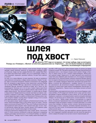 Я занимался бизнесом, ковал «железо», копил на Isuzu Trooper, как вдруг
однажды нашей компании принесли на  реализацию очередную короб-
ку CD-дисков. Среди них был шедевр Electronic Arts, аркада Road Rash.
В то время игру можно было назвать чуть ли не симулятором, теперь та-
кими игрушками «украшают» дешевые мобилки. Но  дело было сделано:
я «попал»!
Не знаю, что и каким образом, но меня зацепило. Не имея ни малейшего
представления о мотоциклах, я набрал своему знакомому: «Привет. Ты, вро-
де, ездил на японском мотоцикле? Поехали в мотосалон!» На следующий
день мы тусовались в единственном тогда «приличном» магазине. Выбор
пал на Honda VFR400R 1988 года. «Достаточно спокойный для тебя»,– ре-
зюмировал Ярослав. Мотоцикл выкатили во  двор, где я  чинно на  него
взгромоздился. Несмотря на то, что не знал, в какую сторону нужно было
«тыркать» лапку передач, мне как-то удалось сделать «круг почета» на пло-
щадке перед салоном… Был абсолютно уверен, что завтра сяду на «Хонду»
и поеду кататься! Предусмотрительно заказав «доставку» до гаража, я рас-
платился и вернулся в свой офис. Следующее утро, разумеется, началось
в гараже (директору ходить на работу не обязательно). Натянув шлем и пер-
чатки, выкатил «выфер» на улицу. Август подходил к концу, и что-то со всем
этим надо было делать–just right now!
В те годы дорога вокруг гаража походила на безжизненный пустырь– воз-
можно, именно благодаря этому я и могу сейчас писать эти строки… Учиться
ездить на японском мотоцикле? В 97-м? Где, у кого? Учебным полигоном стал
закольцованный тремя улицами «трек» длиной около двух «кэ-мэ». Смут-
но припоминаю первые два круга, которые прошел почти идеально, даже
ни разу не заглох. А третий помню, будто это было вчера.
Я научился переключать передачи! Еще «газу», вторая, третья… На это ушло
минут 10. Затем случилось неизбежное: когда уже подъезжал к очередному
повороту, меня вдруг пронзила мысль, что это явный перебор–на спидомет-
ре было 80км/ч… Секунду спустя я пахал клумбу новым блестящим шле-
мом AGV, а VFR «делал уши» тремя метрами правее. К счастью, до гаража
оставалось метров 100. Под едкие комментарии Завгара (принципиального
противника всего, у чего меньше четырех колес) закатил «Хонду» в бокс.
«Ну, чё, закрыл сезон что ли?»– схохмил старый разведчик. «Мотор зала-
таю и дальше поеду!» Уверенности, что через пару дней смогу выкатиться
снова, было хоть отбавляй, даже несмотря на то, что в крышке генератора
зияла дыра 5×2см. Умелыми руками знакомого механика Валерки удалось
всего за неделю в буквальном смысле вылепить новую крышку из холодной
сварки–этот шедевр «народного творчества» прослужил еще целый сезон.
Дрожь в  коленках при  приближении к  «выферу» прошла в  тот  же день,
как «разложился». До наступления холодов я научился трогаться в горку,
тормозить не только юзом и даже немного маневрировать. Весной курс са-
мообучения продолжился… Хорошо помню, как впервые заложил мотоцикл
до подножки.
Спальный район, узкие двухполосные улочки, высоченные бордюры и рей-
совые автобусы. Тот 90-градусный «hard left corner» знаю с детства и мини-
мум дважды в неделю проезжаю по нему и сейчас. Но 12 лет назад, приго-
товившись к «рулению», в последний момент заметил катящийся навстречу
«Икарус». Он неспешно шел по своей полосе, по всем правилам–это я был
«не  в  том месте»… Выбор между лобовым столкновением на  скорости
60км/ч, экстренным торможением плюс катапультированием через 50-сан-
тиметровую ограду или входом в поворот по хитрой траектории, но в своей
полосе, был очевиден. На левом «колене» штанов я протер весьма внуши-
тельную дыру и сточил, наверное, сантиметр подножки мотоцикла, но ос-
тался цел! В тот день понял, что мотоциклом можно управлять, не прилагая
особых усилий к рулю.
Опыт получился «золотым»: еще пара подобных «уроков» доконали «япон-
ца». Зато следующий спортбайк прослужил мне три сезона без единой по-
ломки и аварии! В молодости все мы были немного терминаторами…
шлея
под хвосттекст: Кирилл Чернышев
До августа 1997 года и я не думал, что когда-нибудь сяду на мотоцикл.
Рокеры на «Универе», «Волки» в Секстоне, деревенские на «Карпатах»… все это было похоже на гримасу
времени, вызывающую отвращение.
112 моторевю 03/91/ 2010
пуляв голове
 