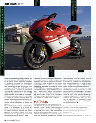 вызвал у меня даже некоторое недоумение: «Из-
вините, а мы сегодня работать будем, или где?».
После рубежа «8000» приходило понимание,
что «да, будем». Но, с моей точки зрения, у мото-
ра с таким рабочим объемом на «низах» должно
быть больше «энтузиазма». Хотя почему, собст-
венно, должно? Ducati Desmosedici RR настоль-
ко самодостаточен и уникален, что никому и ни-
чего не должен! Мало мотора? А ты не пробовал
поднимать стрелку тахометра к  отметке 12000
об/мин или даже 14000 об/мин? Я попробовал…
Несмотря на совсем уж «шестисоточные» оборо-
ты, «литровый» двигатель показал себя во всей
красе и  мощи именно на  этих величинах. Все
верно, на гоночной реплике и не должно быть
никаких «низов»! Небожители не смотрят себе
под ноги.
Что  касается работы подвесок и  тормозной си-
стемы, то, не  задумываясь ни  на  секунду, могу
дать точное определение–perfetto! И это при том,
что  асфальт автодрома «Москва» для  «тонкой
душевной организации» ходовой части Ducati
Desmosedici RR–как кроссовая трасса, а отнюдь
не полноценное полотно гоночного трека.
Понимание мотоцикла приходило по мере увели-
чения скорости движения: чем быстрее удавалось
пройти круг, чем больше получалось наклонить-
ся/свеситься, позже затормозить, тем  больше
я  ощущал близость к  «избранным». Двигатель,
плюющийся яростными выстрелами в  районе
12 000–14000 об/мин, шасси, которое в  режиме
«здравствуй, пенсия» просто не работает и «ожи-
вает» с  увеличением скорости, «бесконечные»
тормоза с ярким стикером «Лузер! А еще медлен-
ней нельзя?!»–вот портрет Ducati Desmosedici
RR, созданного для яркой жизни на треке, при-
чем, желательно, таком быстром, как Mugello.
МАТРИЦА
Все мы живем в рамках: социальных, экономиче-
ских, физических, духовных… Одним словом, су-
ществуем в сетке, в матрице. Любопытно, что ее
никто не создавал–это вам не одноименный фан-
тастический фильм–люди сами «нарисовали»
для себя границы и рамки. Единственное, что вы-
бивается из общей стройной шеренги существо-
вания–это мотоциклы, которые дают пилотам
такие ощущения и  чувства свободы, скорости,
дыхания ветра, которые совсем не укладываются
в стандарты. И, что важно, жестоко наказывают
даже за малейшие ошибки–это не компьютерная
игра, в  которой после краша на  300км/ч пилот
бодрой трусцой бежит к упавшему мотоциклу…
Но  даже в  этом необычном мире есть вещи,
«попробовать» которые на  вкус дано лишь из-
бранным. Можно сколь угодно долго рассуждать
на тему, что владельцы этих мотоциклов на них
почти не  ездят, лишь изредка перемещаясь
по модным заведениям… Не знаю, возможно. Это
их личное дело–ведь это все равно лишь пыль,
пусть и  платиновая… А  настоящего Избран-
ного зовут Кейси, и  ездит он на  совсем другом
Ducati Desmosedici RR… 
Мотоцикл Ducati Desmosedici RR предоставлен частным лицом.
Экипировка KTM, Alpinestars, шлем Shoei предоставлены
компанией «Байкленд», тел.: (495) 221-22-27, www.bikeland.ru
Благодарим дирекцию автодрома «Москва» за помощь
в проведении теста.
Благодарим компанию Multipass-moto за проведение измерений
мощностных характеристик на стенде Dynojet, тел. (495) 388-37-09.
22 моторевю 03/91/ 2010
арсеналтест
 