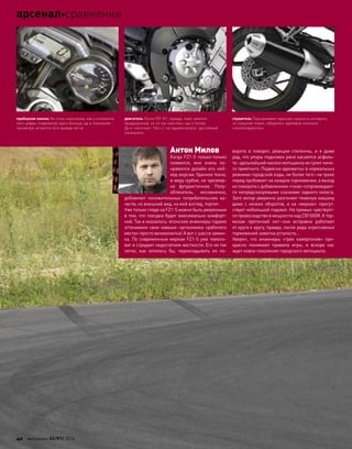 Антон Милов
Когда FZ1-S только-только
появился, мне очень по-
нравился дизайн его ней-
кед-версии. Удачное техно,
в меру грубое, не чрезмер-
но футуристичное. Полу-
обтекатель, несомненно,
добавляет положительных потребительских ка-
честв, но внешний вид, на мой взгляд, портит.
Уже только глядя на FZ1-S можно быть уверенным
в том, что поездка будет максимально комфорт-
ной. Так и оказалось: японские инженеры годами
оттачивали свои навыки–эргономика «рабочего
места» просто великолепна! А вот с шасси замин-
ка. По современным меркам FZ1-S уже тяжело-
ват и страдает недостатком жесткости. Его не так
легко, как  хотелось  бы, перекладывать из  по-
ворота в  поворот, реакции степенны, и  я  даже
рад, что упоры подножек рано касаются асфаль-
та–дальнейший наклон мотоцикла не сулит ниче-
го приятного. Подвески адекватны в нормальных
режимах городской езды, не более того–на треке
перед пробивает на каждом торможении, а выход
из поворота с добавлением «газа» сопровождает-
ся непредсказуемыми скачками заднего колеса.
Зато мотор уверенно разгоняет тяжелую машину
даже с  низких оборотов, а  на  «верхах» присут-
ствует небольшой подхват. На прямых чувствует-
ся превосходство в мощности над СВ1000R. К тор-
мозам претензий нет–они исправно работают
от круга к кругу, правда, после ряда агрессивных
торможений заметна усталость…
Уверен, что  инженеры «трех камертонов» пре-
красно понимают правила игры, и  вскоре нас
ждет новое поколение городского мотоцикла.
приборная панель Не столь изысканна, как у оппонента,
зато цифры спидометра здесь больше, да и показания
тахометра читаются не в пример легче
двигатель Почти YZF-R1, правда, тоже заметно
придушенный, но не так «жестко», как у Honda.
Да и «честные» 136л.с. на заднем колесе–достойный
показатель
глушитель Подчеркивает мужскую сущность аппарата,
но слишком тяжел, габаритен, вдобавок излишне
«политкорректен»
40 моторевю 03/91/ 2010
арсеналсравнение
 