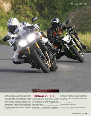 большие наклоны, а  тормозная система раду-
ет высокой эффективностью и  стабильностью,
не  «уставая» даже после получасовой сессии.
Все перечисленное дает возможность гораздо
позже тормозить, агрессивно проходить пово-
роты на недоступной для FZ1-S скорости. В ито-
ге, в номинации «горожанин на треке» СВ1000R
безоговорочно забирает пальму первенства,
не  забыв издевательски показать конкуренту
э… глушитель.
HIGHWAYVSCITY
А  вот на  этом самом гипотетическом в  России
хайвее преимущества FZ1-S будут безоговороч-
ные–полуобтекатель,комфортнаяподвеска,«мно-
го» двигателя–почти идеальный турист, Honda
здесь ловить нечего.
Вот только много ли владельцев таких аппаратов
путешествует? Я больше поверю в преимущест-
венно городское использование, где Honda так же
безжалостна к конкуренту, как электронные циф-
ры на весах, каждое утро «тонко» намекающие,
что  скоро я  смогу тестировать исключительно
чопперы…
Мотоцикл Honda CB1000R предоставлен Алексеем Будиновым.
Благодарим дирекцию трека «Каньон»
за помощь в проведении теста.
Экипировка КТМ, Shoei и Alpinestars предоставлена компанией
«Байкленд», тел.: (495) 221-22-27, www.bikeland.ru
моторевю 03/91/ 2010 45
сравнение
 