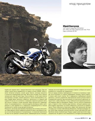 Судьба уже сводила меня с предшественником этого мотоцикла. Пару лет
назад я целый месяц передвигался по городу на Suzuki SV650S. Тогда от-
метил тяговитый моторчик, низкий центр тяжести, неплохую внешность
и полностью неприемлемую для моих 186см роста посадку. Ноги страшно
затекали уже через 20 минут езды. Стало интересно, что же нового внесли
конструкторы в аппарат, помимо внешности, сильно изменившейся в сто-
рону гламура (даже захотелось побриться, причесаться и  в  модный клуб
сходить)? И как все это сочетается с названием старинного римского меча,
при мысли о котором в голове возникает образ мускулистого гладиатора,
только что расправившегося с легионом-другим регулярных войск, выти-
рающего со лба трудовой пот и озадаченно оглядывающегося в поисках
положенной по такому случаю фигуристой фемины.
Реальность, как всегда, разочаровала. Красавица так и осталась жить в меч-
тах, образ древнего воина подернулся дымкой истории и растворился в ве-
ках. А если абстрагироваться от визуализации, то изменений практически
нет. Все тот же «ровный» силовой агрегат, навевающий мысли о мотокуль-
тиваторе, все та же подвеска, все те же вялые тормоза–в общем, все оценки
колеблются от «никакой» до «средненько»…
Хотя это подход человека, переездившего по трекам на спортивных снаря-
дах. Если посмотреть со стороны индивидуума, которому «просто ездить»,
то можно найти много плюсов. Это и традиционно неубиваемый сузучий
двигатель, и легкость управления, обусловленная низким центром тяжести
и выверенной за долгие годы эргономикой, это эластичность двигателя, ко-
торый тянет с любых оборотов, и очень любимый мной индикатор включен-
ной передачи. Даже на картодроме «Лидер», если не гоняться за временем
круга, а ездить в стиле «коленка ради коленки», мотоцикл довольно уве-
ренно держит траекторию, не пытаясь взбрыкнуть и выскочить за пределы
трассы. Такая стабильность, безусловно, найдет себе применение при езде
по городу,где,по моемуглубочайшемуубеждению,спортивныерекордыста-
вят только люди, имеющие запасной комплект головы либо вовсе без оной.
При более-менее спокойной езде «Гладиус» радует своей простотой и пред-
сказуемостью. Не ждите от него невозможного и не будете разочарованы.
Юрий Банчуков
зам. главного редактора«Моторевю»
рост:186см, вес:80кг, водительский стаж:19 лет
ездит на Yamaha YZF-R6
моторевю 03/91/ 2010 49
под прицелом
 