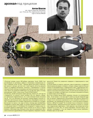 «Почетный ветеран рынка 650-кубовых родстеров, Suzuki SV650, был
достойнейшим из  достойных, добрым и  отзывчивым, внимательным от-
цом и любящим сыном. Он был… хорошим другом для детей и взрослых,
для мужчин и женщин, для всех нас»–такая надпись могла бы украшать
гранит на  кладбище мотоциклов, списанных с  производства. К  счастью,
компания Suzuki никогда не отличалась жестоким отношением к своей тех-
нике. Просто так похоронить SV650? Да ни за что! Вот вам, дамы и господа,
реинкарнация «ЭсВэ», только лучше–Suzuki SFV650 Gladius!
На мой вкус, дизайн мотоцикла скорее удачный, нежели нет, хотя про его
«гламурность» не  написал только ленивый. Все его, бедного, обозва-
ли «девчачьим»! Примечательно, что и сама компания Suzuki поступила
так же… Ну и что? Мотоцикл как мотоцикл, изящная форма, отличное со-
держание, оригинальные черты, невысокая цена. Зато Gladius сложно спу-
тать с конкурентами! Но что верно–брутальности в SFV650 нет и не будет.
Да она ему и не нужна: и так, куда ни плюнь, повсюду одни стритфайтеры,
гипербайки и прочие хард-эндуро, на которых крупными буквами написа-
но «Не влезай–убьет!» и «Осторожно! Он голодный!» С первых минут ез-
ды Gladius дружески подмигивает пилоту, хлопает его по плечу и, широко
улыбаясь, протягивает руку. Мотоцикл очень простой в управлении, абсо-
лютно понятный и дружелюбный–никаких подхватов, «взрывов» и неожи-
данностей. Ровная тяга, уверенная «середина» и предсказуемость–само
очарование!
Но Suzuki Gladius не кажется «пресным», ведь его двигатель–не идеально
сбалансированная рядная «четверка», которые с каждым годом все больше
похожи на электродвигатели, а современный V-твин с характерными пуль-
сациями и умеренными вибрациями. Определенно, SFV650 может быть ин-
тересен и опытному пилоту (при условии, что пилот все же понимает, для че-
го создан этот аппарат, и не будет ныть, что мотоцикл отказывается вставать
на заднее колесо после 180км/ч…)
Да, в чем-то Gladius проще SV650–например, стальная, а не алюминиевая
рама… Но вот вопрос: а оно вам надо? С каких это пор для городской езды
уже «не хватает» традиционной стальной рамы? Или простые тормоза SFV,
которые после нескольких торможений «в пол» становятся «мягкими и по-
датливыми», как подтаявший на солнце сыр… И часто вы резко останавли-
ваетесь с 200км/ч (в городе)? Так что вопрос лишь в отношении к технике:
городской Gladius, предназначенный для новичков и пилотов со «спокой-
ным, нордическим» характером, с теми задачами, под которые рассчитан,
справляется на 101%. Все, что свыше (картодром, гоночная трасса, путе-
шествия, стантрайдинг…)–это, как  говорится, «ваши личные проблемы».
И Gladius здесь ни при чем.
Антон Власов
зам. главного редактора «Моторевю»
рост:174см, вес:70кг, водительский стаж:6 лет
ездит на Yamaha WR450F
50 моторевю 03/91/ 2010
арсеналпод прицелом
 